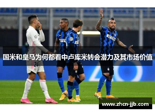 国米和皇马为何都看中卢库米转会潜力及其市场价值