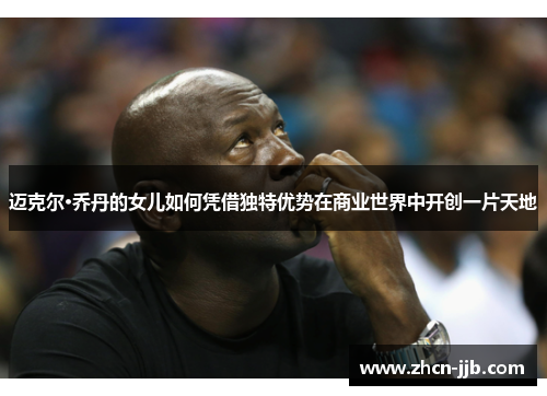 迈克尔·乔丹的女儿如何凭借独特优势在商业世界中开创一片天地