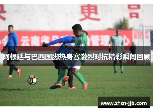 阿根廷与巴西国脚热身赛激烈对抗精彩瞬间回顾